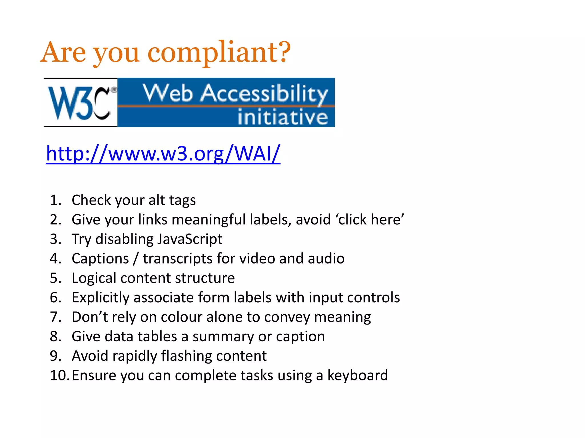 Are you compliant?


http://www.w3.org/WAI/
1. Check your alt tags
2. Give your links meaningful labels, avoid ‘click here’
3. Try disabling JavaScript
4. Captions / transcripts for video and audio
5. Logical content structure
6. Explicitly associate form labels with input controls
7. Don’t rely on colour alone to convey meaning
8. Give data tables a summary or caption
9. Avoid rapidly flashing content
10.Ensure you can complete tasks using a keyboard
 