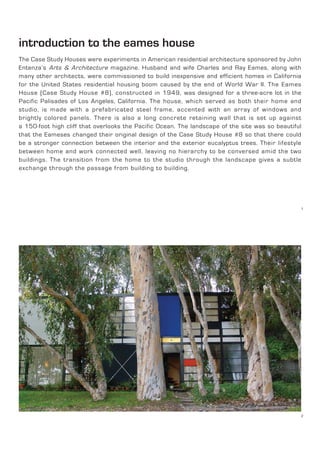 introduction to the eames house
The Case Study Houses were experiments in American residential architecture sponsored by John
Entenza’s Arts & Architecture magazine. Husband and wife Charles and Ray Eames, along with
many other architects, were commissioned to build inexpensive and efficient homes in California
for the United States residential housing boom caused by the end of World War II. The Eames
House (Case Study House #8), constructed in 1949, was designed for a three-acre lot in the
Pacific Palisades of Los Angeles, California. The house, which served as both their home and
studio, is made with a prefabricated steel frame, accented with an array of windows and
brightly colored panels. There is also a long concrete retaining wall that is set up against
a 150-foot high cliff that overlooks the Pacific Ocean. The landscape of the site was so beautiful
that the Eameses changed their original design of the Case Study House #8 so that there could
be a stronger connection between the interior and the exterior eucalyptus trees. Their lifestyle
between home and work connected well, leaving no hierarchy to be conversed amid the two
buildings. The transition from the home to the studio through the landscape gives a subtle
exchange through the passage from building to building.
1
2
 