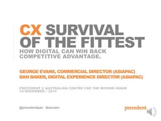 CX SURVIVAL 
OF THE FITTEST 
HOW DIGITAL CAN WIN BACK 
COMPETITIVE ADVANTAGE. 
GEORGE EVANS, COMMERCIAL DIRECTOR (ASIAPAC) 
DAN BAKER, DIGITAL EXPERIENCE DIRECTOR (ASIAPAC) 
PRECEDENT @ AUSTRALIAN CENTRE FOR THE MOVING IMAGE 
19 NOVEMBER // 2014 
@precedentapac #precsem 
 