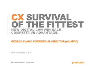 CX SURVIVAL 
OF THE FITTEST 
HOW DIGITAL CAN WIN BACK 
COMPETITIVE ADVANTAGE. 
GEORGE EVANS, COMMERCIAL DIRECTOR (ASIAPAC) 
08 DECEMBER // 2014 
@precedentapac #precsem 
 