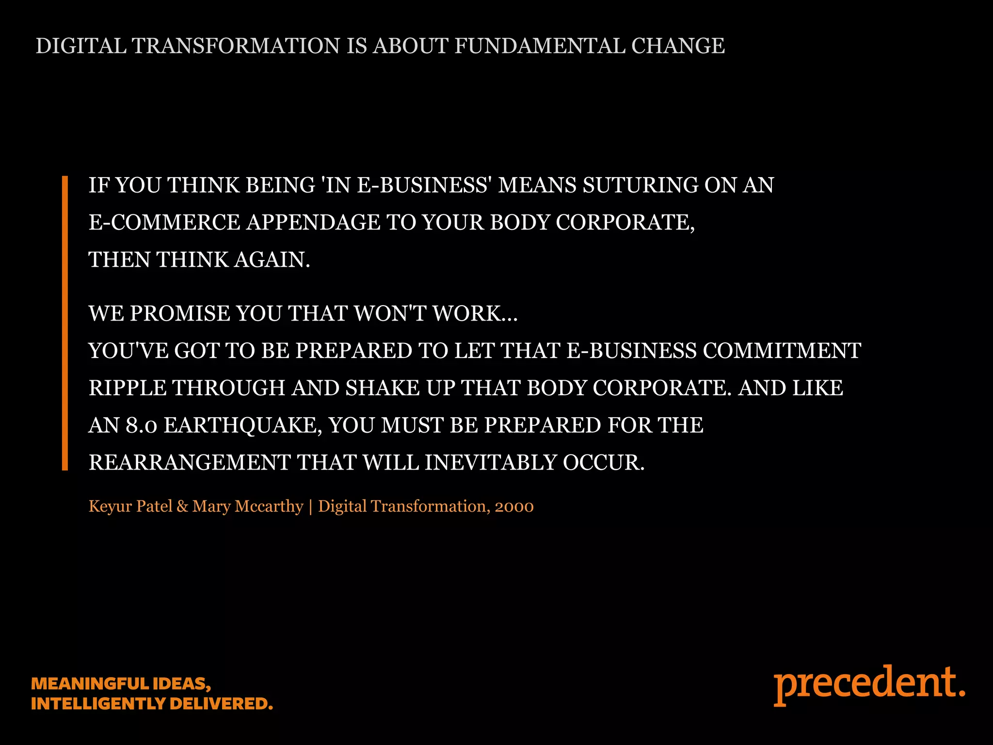 IF YOU THINK BEING 'IN E-BUSINESS' MEANS SUTURING ON AN
E-COMMERCE APPENDAGE TO YOUR BODY CORPORATE,
THEN THINK AGAIN.
WE PROMISE YOU THAT WON'T WORK...
YOU'VE GOT TO BE PREPARED TO LET THAT E-BUSINESS COMMITMENT
RIPPLE THROUGH AND SHAKE UP THAT BODY CORPORATE. AND LIKE
AN 8.0 EARTHQUAKE, YOU MUST BE PREPARED FOR THE
REARRANGEMENT THAT WILL INEVITABLY OCCUR.
Keyur Patel & Mary Mccarthy | Digital Transformation, 2000
DIGITAL TRANSFORMATION IS ABOUT FUNDAMENTAL CHANGE
 