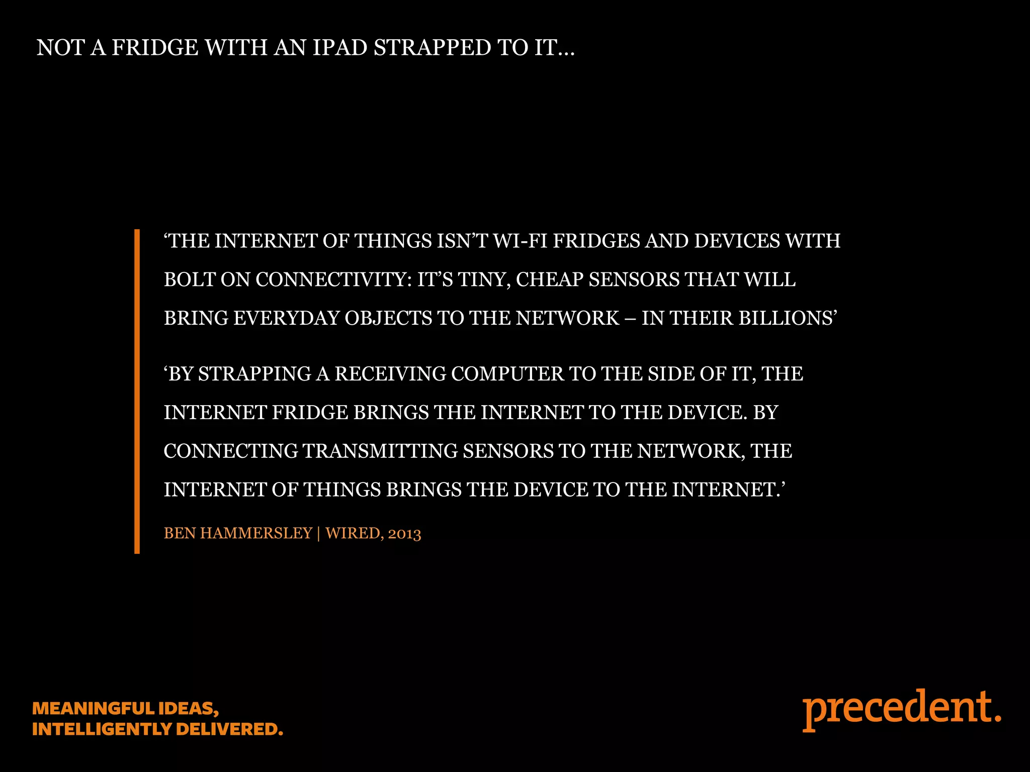 ‘THE INTERNET OF THINGS ISN’T WI-FI FRIDGES AND DEVICES WITH
BOLT ON CONNECTIVITY: IT’S TINY, CHEAP SENSORS THAT WILL
BRING EVERYDAY OBJECTS TO THE NETWORK – IN THEIR BILLIONS’
‘BY STRAPPING A RECEIVING COMPUTER TO THE SIDE OF IT, THE
INTERNET FRIDGE BRINGS THE INTERNET TO THE DEVICE. BY
CONNECTING TRANSMITTING SENSORS TO THE NETWORK, THE
INTERNET OF THINGS BRINGS THE DEVICE TO THE INTERNET.’
BEN HAMMERSLEY | WIRED, 2013
NOT A FRIDGE WITH AN IPAD STRAPPED TO IT…
 