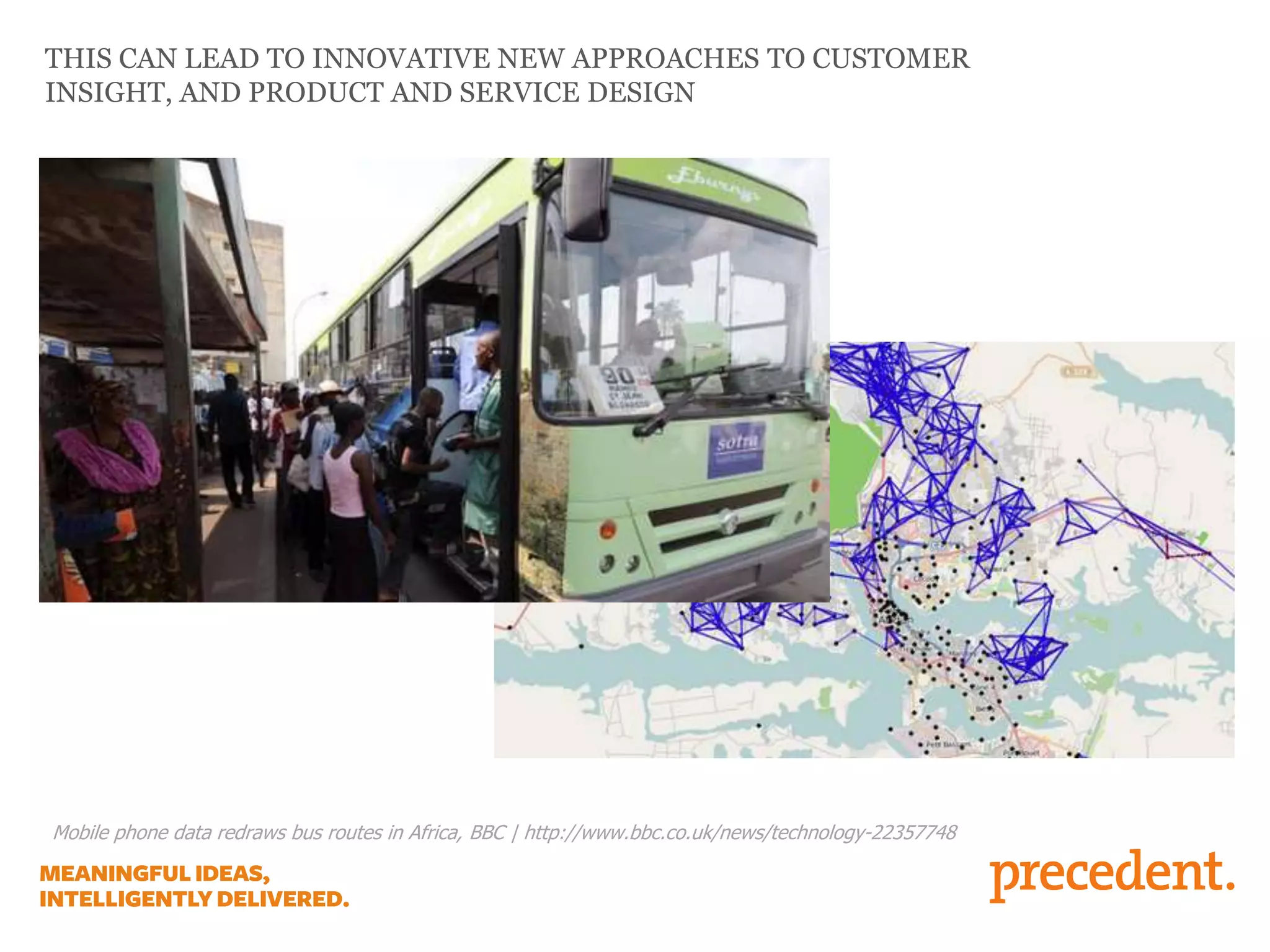 THIS CAN LEAD TO INNOVATIVE NEW APPROACHES TO CUSTOMER
INSIGHT, AND PRODUCT AND SERVICE DESIGN
Mobile phone data redraws bus routes in Africa, BBC | http://www.bbc.co.uk/news/technology-22357748
 