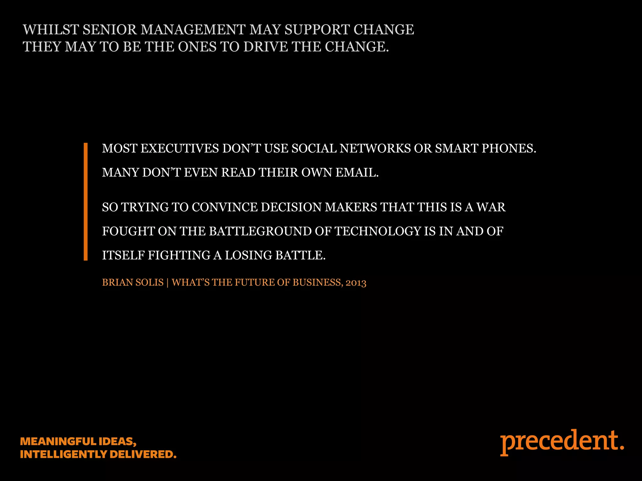 MOST EXECUTIVES DON’T USE SOCIAL NETWORKS OR SMART PHONES.
MANY DON’T EVEN READ THEIR OWN EMAIL.
SO TRYING TO CONVINCE DECISION MAKERS THAT THIS IS A WAR
FOUGHT ON THE BATTLEGROUND OF TECHNOLOGY IS IN AND OF
ITSELF FIGHTING A LOSING BATTLE.
BRIAN SOLIS | WHAT’S THE FUTURE OF BUSINESS, 2013
WHILST SENIOR MANAGEMENT MAY SUPPORT CHANGE
THEY MAY TO BE THE ONES TO DRIVE THE CHANGE.
 