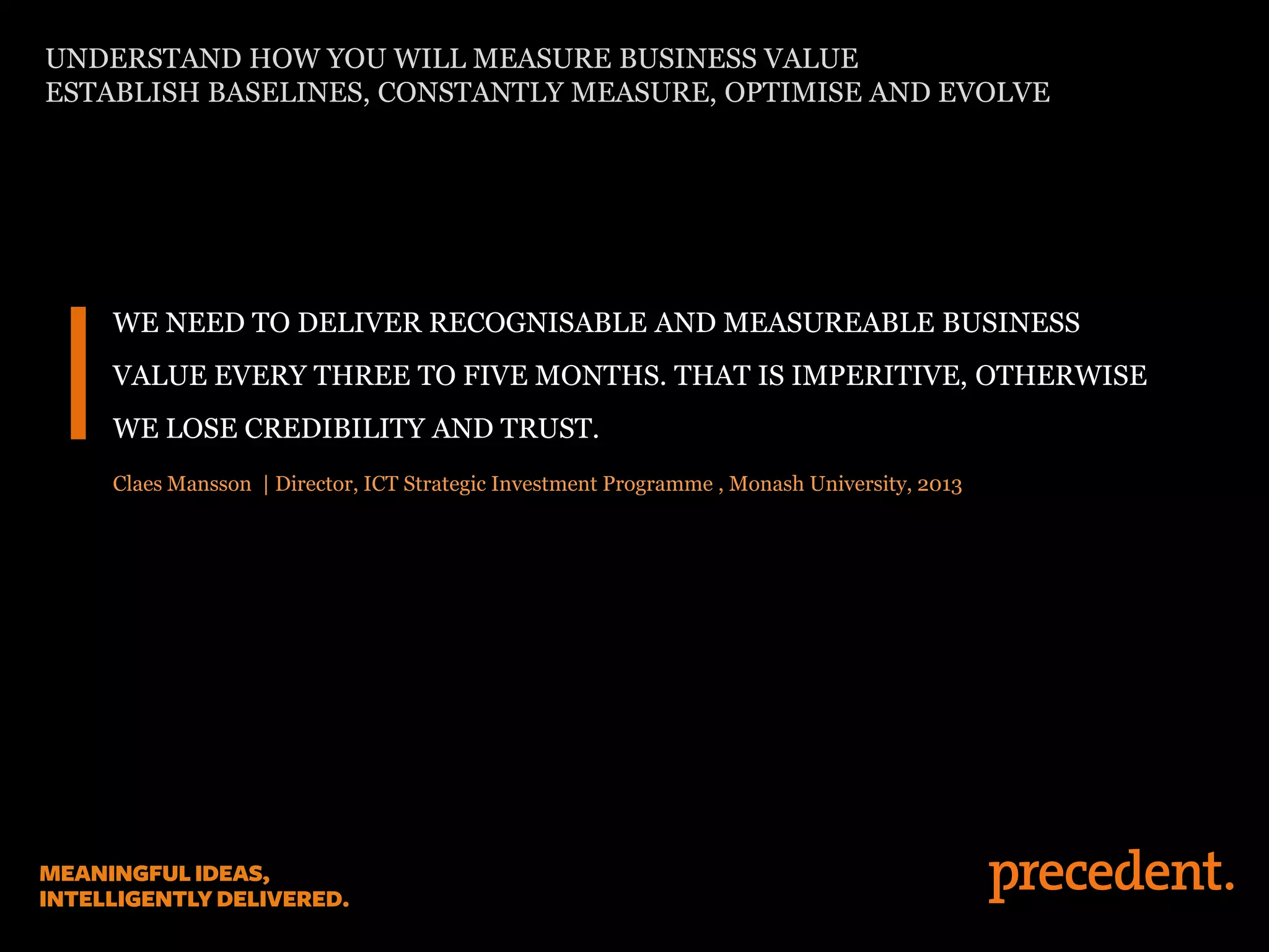 WE NEED TO DELIVER RECOGNISABLE AND MEASUREABLE BUSINESS
VALUE EVERY THREE TO FIVE MONTHS. THAT IS IMPERITIVE, OTHERWISE
WE LOSE CREDIBILITY AND TRUST.
Claes Mansson | Director, ICT Strategic Investment Programme , Monash University, 2013
UNDERSTAND HOW YOU WILL MEASURE BUSINESS VALUE
ESTABLISH BASELINES, CONSTANTLY MEASURE, OPTIMISE AND EVOLVE
 