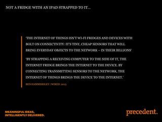 ‘THE INTERNET OF THINGS ISN’T WI-FI FRIDGES AND DEVICES WITH
BOLT ON CONNECTIVITY: IT’S TINY, CHEAP SENSORS THAT WILL
BRING EVERYDAY OBJECTS TO THE NETWORK – IN THEIR BILLIONS’
‘BY STRAPPING A RECEIVING COMPUTER TO THE SIDE OF IT, THE
INTERNET FRIDGE BRINGS THE INTERNET TO THE DEVICE. BY
CONNECTING TRANSMITTING SENSORS TO THE NETWORK, THE
INTERNET OF THINGS BRINGS THE DEVICE TO THE INTERNET.’
BEN HAMMERSLEY | WIRED, 2013
NOT A FRIDGE WITH AN IPAD STRAPPED TO IT…
 