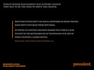 MOST EXECUTIVES DON’T USE SOCIAL NETWORKS OR SMART PHONES.
MANY DON’T EVEN READ THEIR OWN EMAIL.
SO TRYING TO CONVINCE DECISION MAKERS THAT THIS IS A WAR
FOUGHT ON THE BATTLEGROUND OF TECHNOLOGY IS IN AND OF
ITSELF FIGHTING A LOSING BATTLE.
BRIAN SOLIS | WHAT’S THE FUTURE OF BUSINESS, 2013
WHILST SENIOR MANAGEMENT MAY SUPPORT CHANGE
THEY MAY TO BE THE ONES TO DRIVE THE CHANGE.
 