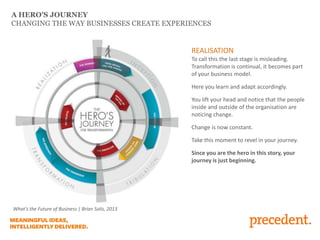 A HERO’S JOURNEY
CHANGING THE WAY BUSINESSES CREATE EXPERIENCES
REALISATION
To call this the last stage is misleading.
Transformation is continual, it becomes part
of your business model.
Here you learn and adapt accordingly.
You lift your head and notice that the people
inside and outside of the organisation are
noticing change.
Change is now constant.
Take this moment to revel in your journey.
Since you are the hero in this story, your
journey is just beginning.
What’s the Future of Business | Brian Solis, 2013
 