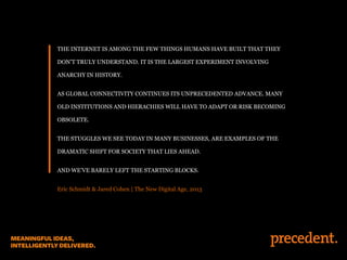 THE INTERNET IS AMONG THE FEW THINGS HUMANS HAVE BUILT THAT THEY
DON’T TRULY UNDERSTAND. IT IS THE LARGEST EXPERIMENT INVOLVING
ANARCHY IN HISTORY.
AS GLOBAL CONNECTIVITY CONTINUES ITS UNPRECEDENTED ADVANCE. MANY
OLD INSTITUTIONS AND HIERACHIES WILL HAVE TO ADAPT OR RISK BECOMING
OBSOLETE.
THE STUGGLES WE SEE TODAY IN MANY BUSINESSES, ARE EXAMPLES OF THE
DRAMATIC SHIFT FOR SOCIETY THAT LIES AHEAD.
AND WE’VE BARELY LEFT THE STARTING BLOCKS.
Eric Schmidt & Jared Cohen | The New Digital Age, 2013
 
