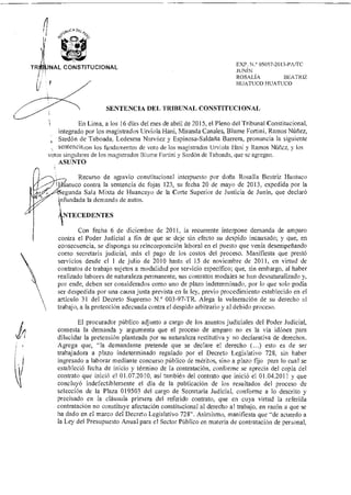 TRIIILINAL CONSTITUCIONAL EXP. 05057-2013-13A/TC
JUNÍN
ROSALÍA BEATRIZ
HUATUCO HUATUCO
SENTENCIA DEL TRIBUNAL CONSTITUCIONAL
En Lima, a los 16 días del mes de abril de 2015, el Pleno del Tribunal Constitucional,
integrado por los magistrados Urviola Hani, Miranda Canales, Blume Fortini, Ramos Núñez,
Sardón de Taboada, Ledesma Narváez y Espinosa-Saldaña Barrera, pronuncia la siguiente
sentenciaron los fundamentos de voto de los magistrados Urviola Han' y Ramos Núñez, y los
votos singulares de los magistrados Blume Fortini y Sardón de Taboada, que se agregan.
ASUNTO
Recurso de agravio constitucional interpuesto por doña Rosalía Beatriz Huatuco
atuco contra la sentencia de fojas 123, su fecha 20 de mayo de 2013, expedida por la
gunda Sala Mixta de Huancayo de la Corte Superior de Justicia de Junín, que declaró
Infundada la demanda de autos.
A
NTECEDENTES
Con fecha 6 de diciembre de 2011, la recurrente interpone demanda de amparo
contra el Poder Judicial a fin de que se deje sin efecto su despido incausado; y que, en
consecuencia, se disponga su reincorporación laboral en el puesto que venía desempeñando
como secretaria judicial, más el pago de los costos del proceso. Manifiesta que prestó
servicios desde el 1 de julio de 2010 hasta el 15 de noviembre de 2011, en virtud de
contratos de trabajo sujetos a modalidad por servicio específico; que, sin embargo, al haber
realizado labores de naturaleza permanente, sus contratos modales se han desnaturalizado y,
por ende, deben ser considerados como uno de plazo indeterminado, por lo que solo podía
ser despedida por una causa justa prevista en la ley, previo procedimiento establecido en el
artículo 31 del Decreto Supremo N.° 003-97-TR. Alega la vulneración de su derecho al
trabajo, a la protección adecuada contra el despido arbitrario y a] debido proceso.
El procurador público adjunto a cargo de los asuntos judiciales del Poder Judicial,
contesta la demanda y argumenta que el proceso de amparo no es la vía idónea para
dilucidar la pretensión planteada por su naturaleza restitutiva y no declarativa de derechos.
Agrega que, "la demandante pretende que se declare el derecho (...) esto es de ser
trabajadora a plazo indeterminado regulado por el Decreto Legislativo 728, sin haber
ingresado a laborar mediante concurso público de méritos, sino a plazo fijo para lo cual se
estableció fecha de inicio y término de la contratación, conforme se aprecia del copia del
contrato que inició el 01.07.2010, así también del contrato que inició el 01.04.2011 y que
concluyó indefectiblemente el día de la publicación de los resultados del proceso de
selección de la Plaza 019503 del cargo de Secretaria Judicial, conforme a lo descrito y
precisado en la cláusula primera del referido contrato, que en cuya virtud la referida
contratación no constituye afectación constitucional al derecho al trabajo, en razón a que se
ha dado en el marco del Decreto Legislativo 728". Asimismo, manifiesta que "de acuerdo a
la Ley del Presupuesto Anual para el Sector Público en materia de contratación de personal,
 