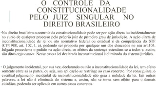O CONTROLE DA
CONSTITUCIONALIDADE
PELO JUIZ SINGULAR NO
DIREITO BRASILEIRO
•No direito brasileiro o controle da constitucionalidade pode ser por ação direta ou incidentalmente
no curso de qualquer processo pelo próprio juiz de primeiro grau de jurisdição. A ação direta de
inconstitucionalidade de lei ou ato normativo federal ou estadual é da competência do STF
(CF/1988, art. 102, I, a), podendo ser proposta por qualquer um dos elencados no seu art.103.
Julgado procedente o pedido na ação direta, os efeitos da sentença estendem​-se a todos e, assim,
são ditos erga omnes. Nesse caso a lei declarada inconstitucional é eliminada do sistema jurídico.
• O julgamento incidental, por sua vez, declarando ou não a inconstitucionalidade da lei, tem efeito
somente entre as as partes, ou seja, sua aplicação se restringe ao caso concreto. Por conseguinte, o
eventual julgamento incidental de inconstitucionalidade não gera a nulidade da lei. Em outras
palavras, a lei não é eliminada do sistema e, assim, não se torna sem efeito para o demais
cidadãos, podendo ser aplicada em outros casos concretos.
 