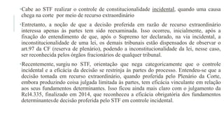 •Cabe ao STF realizar o controle de constitucionalidade incidental, quando uma causa
chega na corte por meio de recurso extraordinário
•Entretanto, a noção de que a decisão proferida em razão de recurso extraordinário
interessa apenas às partes tem sido reexaminada. Isso ocorreu, inicialmente, após a
fixação do entendimento de que, após o Supremo ter declarado, na via incidental, a
inconstitucionalidade de uma lei, os demais tribunais estão dispensados de observar o
art.97 da CF (reserva de plenário), podendo a inconstitucionalidade da lei, nesse caso,
ser reconhecida pelos órgãos fracionários de qualquer tribunal.
•Recentemente, surgiu no STF, orientação que nega categoricamente que o controle
incidental e a eficácia da decisão se restrinja às partes do processo. Entendeu​-se que a
decisão tomada em recurso extraordinário, quando proferida pelo Plenário da Corte,
embora produzindo coisa julgada limitada às partes, tem eficácia vinculante em relação
aos seus fundamentos determinantes. Isso ficou ainda mais claro com o julgamento da
Rcl4.335, finalizado em 2014, que reconheceu a eficácia obrigatória dos fundamentos
determinantesde decisão proferida pelo STF em controle incidental.
 