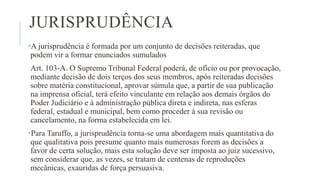 JURISPRUDÊNCIA
•A jurisprudência é formada por um conjunto de decisões reiteradas, que
podem vir a formar enunciados sumulados
Art. 103-A. O Supremo Tribunal Federal poderá, de ofício ou por provocação,
mediante decisão de dois terços dos seus membros, após reiteradas decisões
sobre matéria constitucional, aprovar súmula que, a partir de sua publicação
na imprensa oficial, terá efeito vinculante em relação aos demais órgãos do
Poder Judiciário e à administração pública direta e indireta, nas esferas
federal, estadual e municipal, bem como proceder à sua revisão ou
cancelamento, na forma estabelecida em lei.
•Para Taruffo, a jurisprudência torna-se uma abordagem mais quantitativa do
que qualitativa pois presume quanto mais numerosas forem as decisões a
favor de certa solução, mais esta solução deve ser imposta ao juiz sucessivo,
sem considerar que, as vezes, se tratam de centenas de reproduções
mecânicas, exauridas de força persuasiva.
 