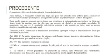 PRECEDENTE
O precedente, diferente da jurisprudência, é uma decisão única.
Neste sentido, o precedente oferece uma regra que pode ser aplicada como critério para a decisão no
próximo caso concreto em função da analogia entre os fatos do primeiro caso e os fatos do segundo.
Deste modo, pode-se observar que os textos que constituem a jurisprudência não incluem os fatos que
foram objeto da decisão, mas são dispostos por ementas de decisões ou enunciados sumulados. O
precedente, por sua vez, é constituído pela inteira sentença e não somente por feixes mais ou menos
sintéticos extraídos da motivação legal.
Entretanto, o CPC sintonizado a doutrina dos precedentes, optou por reforçar a importância dos fatos que
circundam as decisões:
Art. 926§ 2o Ao editar enunciados de súmula, os tribunais devem ater-se às circunstâncias fáticas
dos precedentes que motivaram sua criação.
Art. 489. São elementos essenciais da sentença
§ 1o Não se considera fundamentada qualquer decisão judicial, seja ela interlocutória, sentença ou acórdão,
que:
V - se limitar a invocar precedente ou enunciado de súmula, sem identificar seus fundamentos
determinantes nem demonstrar que o caso sob julgamento se ajusta àqueles fundamentos;
 