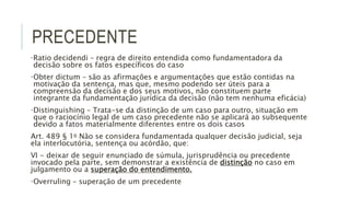 PRECEDENTE
•Ratio decidendi – regra de direito entendida como fundamentadora da
decisão sobre os fatos específicos do caso
•Obter dictum – são as afirmações e argumentações que estão contidas na
motivação da sentença, mas que, mesmo podendo ser úteis para a
compreensão da decisão e dos seus motivos, não constituem parte
integrante da fundamentação jurídica da decisão (não tem nenhuma eficácia)
•Distinguishing – Trata-se da distinção de um caso para outro, situação em
que o raciocínio legal de um caso precedente não se aplicará ao subsequente
devido a fatos materialmente diferentes entre os dois casos
Art. 489 § 1o Não se considera fundamentada qualquer decisão judicial, seja
ela interlocutória, sentença ou acórdão, que:
VI - deixar de seguir enunciado de súmula, jurisprudência ou precedente
invocado pela parte, sem demonstrar a existência de distinção no caso em
julgamento ou a superação do entendimento.
•Overruling – superação de um precedente
 