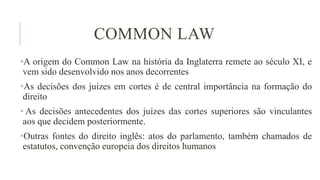 COMMON LAW
•A origem do Common Law na história da Inglaterra remete ao século XI, e
vem sido desenvolvido nos anos decorrentes
•As decisões dos juízes em cortes é de central importância na formação do
direito
• As decisões antecedentes dos juízes das cortes superiores são vinculantes
aos que decidem posteriormente.
•Outras fontes do direito inglês: atos do parlamento, também chamados de
estatutos, convenção europeia dos direitos humanos
 
