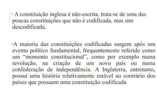 • A constituição inglesa é não-escrita, trata-se de uma das
poucas constituições que não é codificada, mas sim
descodificada.
•A maioria das constituições codificadas surgem após um
evento político fundamental, frequentemente referido como
um “momento constitucional”, como por exemplo numa
revolução, na criação de um novo país ou numa
confederação de independência. A Inglaterra, entretanto,
possui uma história relativamente estável ao contrário dos
países que possuem uma constituição codificada
 