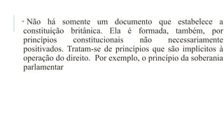 • Não há somente um documento que estabelece a
constituição britânica. Ela é formada, também, por
princípios constitucionais não necessariamente
positivados. Tratam-se de princípios que são implícitos à
operação do direito. Por exemplo, o princípio da soberania
parlamentar
 
