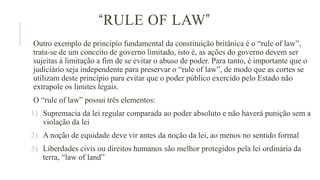 “RULE OF LAW”
Outro exemplo de princípio fundamental da constituição britânica é o “rule of law”,
trata-se de um conceito de governo limitado, isto é, as ações do governo devem ser
sujeitas à limitação a fim de se evitar o abuso de poder. Para tanto, é importante que o
judiciário seja independente para preservar o “rule of law”, de modo que as cortes se
utilizam deste princípio para evitar que o poder público exercido pelo Estado não
extrapole os limites legais.
O “rule of law” possui três elementos:
1) Supremacia da lei regular comparada ao poder absoluto e não haverá punição sem a
violação da lei
2) A noção de equidade deve vir antes da noção da lei, ao menos no sentido formal
3) Liberdades civis ou direitos humanos são melhor protegidos pela lei ordinária da
terra, “law of land”
 