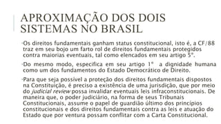 APROXIMAÇÃO DOS DOIS
SISTEMAS NO BRASIL
•Os direitos fundamentais ganham status constitucional, isto é, a CF/88
traz em seu bojo um farto rol de direitos fundamentais protegidos
contra maiorias eventuais, tal como elencados em seu artigo 5º.
•Do mesmo modo, especifica em seu artigo 1º a dignidade humana
como um dos fundamentos do Estado Democrático de Direito.
•Para que seja possível a proteção dos direitos fundamentais dispostos
na Constituição, é preciso a existência de uma jurisdição, que por meio
do judicial review possa invalidar eventuais leis infraconstitucionais. De
maneira que, o poder judiciário, na forma de seus Tribunais
Constitucionais, assume o papel de guardião último dos princípios
constitucionais e dos direitos fundamentais contra as leis e atuação do
Estado que por ventura possam conflitar com a Carta Constitucional.
 