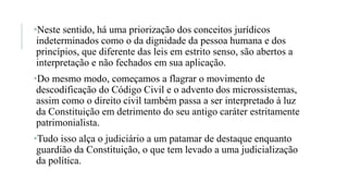 •Neste sentido, há uma priorização dos conceitos jurídicos
indeterminados como o da dignidade da pessoa humana e dos
princípios, que diferente das leis em estrito senso, são abertos a
interpretação e não fechados em sua aplicação.
•Do mesmo modo, começamos a flagrar o movimento de
descodificação do Código Civil e o advento dos microssistemas,
assim como o direito civil também passa a ser interpretado à luz
da Constituição em detrimento do seu antigo caráter estritamente
patrimonialista.
•Tudo isso alça o judiciário a um patamar de destaque enquanto
guardião da Constituição, o que tem levado a uma judicialização
da política.
 