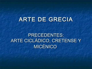 ARTE DE GRECIAARTE DE GRECIA
PRECEDENTES:PRECEDENTES:
ARTE CICLÁDICO, CRETENSE YARTE CICLÁDICO, CRETENSE Y
MICÉNICOMICÉNICO
 