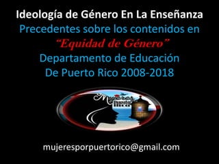 Ideología de Género En La Enseñanza
Precedentes sobre los contenidos en
“Equidad de Género”
Departamento de Educación
De Puerto Rico 2008-2018
mujeresporpuertorico@gmail.com
 