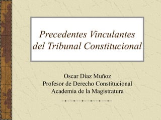 Precedentes Vinculantes
del Tribunal Constitucional

          Oscar Díaz Muñoz
  Profesor de Derecho Constitucional
     Academia de la Magistratura
 