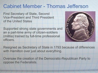 Cabinet Member - Thomas Jefferson
First Secretary of State, Second
Vice-President and Third President
of the United States

Supported strong state governments and
an a part-time army of citizen-soldiers
(militia) trained by full-time professional
officers.

Resigned as Sectretary of State in 1793 because of differences
with Hamilton over just about everything.

Oversaw the creation of the Democratic-Republican Party to
oppose the Federalists.
 