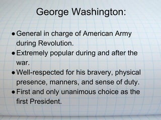 George Washington:

● General in charge of American Army
  during Revolution.
● Extremely popular during and after the
  war.
● Well-respected for his bravery, physical
  presence, manners, and sense of duty.
● First and only unanimous choice as the
  first President.
 