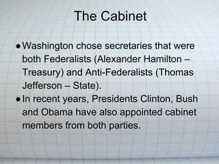 The Cabinet

● Washington chose secretaries that were
  both Federalists (Alexander Hamilton –
  Treasury) and Anti-Federalists (Thomas
  Jefferson – State).
● In recent years, Presidents Clinton, Bush
  and Obama have also appointed cabinet
  members from both parties.
 