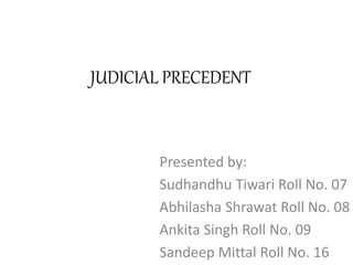 JUDICIAL PRECEDENT
Presented by:
Sudhandhu Tiwari Roll No. 07
Abhilasha Shrawat Roll No. 08
Ankita Singh Roll No. 09
Sandeep Mittal Roll No. 16
 