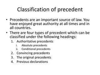 Classification of precedent
• Precedents are an important source of law. You
have enjoyed great authority at all times and in
all countries.
• There are four types of precedent which can be
classified under the following headings:
1. Authoritative precedents
i. Absolute precedents
ii. Conditional precedents
2. Convincing precedents
3. The original precedents
4. Previous declarations
 