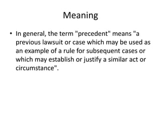 Meaning
• In general, the term "precedent" means "a
previous lawsuit or case which may be used as
an example of a rule for subsequent cases or
which may establish or justify a similar act or
circumstance".
 