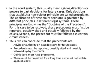 • In the court system, this usually means giving directions or
powers to past decisions for future cases. Only decisions
that establish a new rule or principle are called precedents.
The application of these court decisions is governed by
different principles in different legal systems. These
principles are known as the “Doctrine of the Precedent”.
For this case to be resolved, these precedents must first be
reported, possibly cited and possibly followed by the
courts. Second, the precedent must be followed in certain
circumstances.
• Thus, we can conclude that the precedents are:
– Advice or authority on past decisions for future cases.
– Precedents must be reported, possibly cited and possibly
followed up by the courts.
– Opinio-juris must have precedents.
– These must be broadcast for a long time and must not violate
applicable law.
 