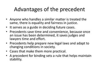 Advantages of the precedent
• Anyone who handles a similar matter is treated the
same, there is equality and fairness in justice.
• It serves as a guide in deciding future cases.
• Precedents save time and convenience, because once
an issue has been determined, it saves judges and
lawyers time and effort.
• Precedents help prepare new legal laws and adapt to
changing conditions in society.
• Cases that make them more practical.
• A precedent for binding sets a rule that helps maintain
stability.
 