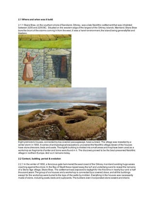 2.1 Where and when was it build
2.1.1 Skara Brae, on the southern shore ofSandwick,Orkney, was a late Neolithic settlementthat was inhabited
between 3200 and 2200 BC. Situated on the western edge ofthe largestof the Orkney islands,Mainland,Skara Brae
bore the brunt of the storms coming in from the west.It was a harsh environment,the island being generallyflat and
treeless.
Eight prehistoric houses,connected by low covered passageways,have survived. The village was revealed by a
winter storm in 1850. A series ofarchaeological excavations uncovered the Neolithic village.Seven of the houses
have stone dressers,beds and seats.The eighth building is divided into small areas and mayhave been used as a
workshop as fragments ofantler and bone were found in it. The discovery proved to be the best-preserved Neolithic
village in northern Europe.And so it remains today.
2.2 Context, building period & evolution
2.2.1 In the winter of 1850, a ferocious gale hammered the westcoastof the Orkney mainland sending huge waves
crashing againstthe shore.In the Bay of Skaill these ripped away the turf and underlying sand to reveal the remains
of a Stone Age village,Skara Brae. The settlementwas exposed to daylightfor the firsttime in nearly four and a half
thousand years.The group of six houses and a workshop is connected bya covered close,and all the buildings
except for the workshop were buried to the tops of the walls by midden. Everything in the houses was necessarily
made of stone,including seats,beds and cupboards.The builders even incorporated stone sewers and drains
 