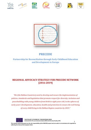 1
The contents of this document are the sole responsibility of the PRECEDE project and can under no circumstances be regarded as
reflecting the views of the European Union.
PRECEDE
Partnership for Reconciliation through Early Childhood Education
and Development in Europe
REGIONAL ADVOCACY STRATEGY FOR PRECEDE NETWORK
[2016-2019]
“We (the Balkan Countries) need to develop and ensure the implementation of
policies, standards and legislation that promote respect for diversity, inclusion and
peacebuilding with young children from birth to eight years old, in the spheres of
early years’ development, education, health and protection to ensure the well-being
of every child living in the Balkan Region countries by 2019.”
 
