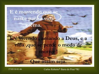 E é morrendo que se nasce para a vida eterna. E é vivendo , amando  a  Deus, e a vida ,que se perde o medo de morrer ! Que assim seja. 