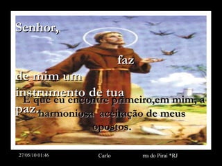 Senhor,  faz de mim um instrumento de tua paz. E que eu encontre primeiro,em mim, a harmoniosa  aceitação de meus opostos. 