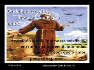 Onde houver ódio,  fazei que eu leve o amor.   Aceitando o ódio que  possa existir  em mim  e compreendendo todas  as faces com que o amor pode se expressar . 