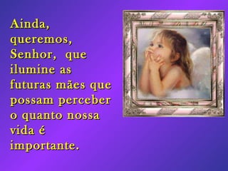 Ainda, queremos, Senhor, que ilumine as futuras mães que possam perceber o quanto nossa vida é importante.