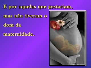 E por aquelas que gostariam, mas não tiveram o dom da maternidade.