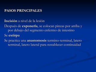 PASOS PRINCIPALES Incisión  a nivel de la lesión Después de  exponerla , se colocan pinzas por arriba y por debajo del segmento enfermo de intestino Se  extirpa Se practica una  anastomosis  termino-terminal, latero terminal, latero lateral para restablecer continuidad 