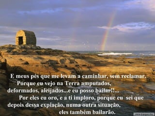 E meus pés que me levam a caminhar, sem reclamar.
Porque eu vejo na Terra amputados,
deformados, aleijados...e eu posso bailar!!...
Por eles eu oro, e a ti imploro, porque eu sei que
depois dessa expiação, numa outra situação,
eles também bailarão.
 