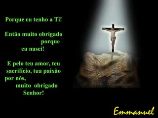 Porque eu tenho a Ti!
Então muito obrigado
porque
eu nasci!
E pelo teu amor, teu
sacrifício, tua paixão
por nós,
muito obrigado
Senhor!
Emmanuel
 