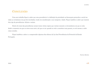 2-2-2014

CONCLUSÃO
Com este trabalho fiquei a saber que uma precedência é a definição da prioridade na hierarquia protocolar e social em
todas as cerimónias em que há convidados, tendo em consideração a sua categoria e idade. Fiquei também a saber que existem
dois tipo de precedências: oficiais e sociais.
Dentro do ramo das precedências sociais temos várias regras que variam cnsoante a circunstância em que se está,
desde o momento em que se entra num carro, até que se sai; quando se está a caminhar num passeio, ou até mesmo a subir
umas escadas.
Fiquei também a saber e a compreender algumas das alíneas da Lei das Precedências do Protocolo do Estado
Português.

Patrícia Martins

ESSS

11

 
