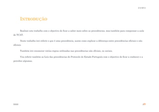 2-2-2014

INTRODUÇÃO
Realizei este trabalho com o objectivo de ficar a saber mais sobre as precedências, mas também para compensar a aula
de TCAT.
Neste trabalho irei referir o que é uma precedência, assim como explicar a diferença entre precedências oficiais e não
oficiais.
Também irei enumerar várias regras utilizadas nas precedências não oficiais, ou sociais.
Vou referir também as Leis das precedências do Protocolo do Estado Português com o objectivo de ficar a conhecer e a
perceber algumas.

ESSS

2

 