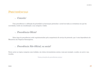 2-2-2014

PRECEDÊNCIAS
o

Conceito:

Uma precedência é a definição da prioridade na hierarquia protocolar e social em todas as cerimónias em que há
convidados, tendo em consideração a sua categoria e idade.

o

Precedência Oficial:

Estes tipos de precedências estão regulamentadas pela competência do serviço de protocolo, que é uma dependência do
Ministério dos Negócios Estrangeiros.

o

Precedência Não Oficial, ou social:

Neste sector as regras cumprem uma tradição, em várias circunstâncias sociais, como por exemplo, a andar, no carro e nas
escadas.
Várias situações de precedências sociais:

ESSS

3

 