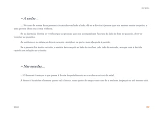 2-2-2014

~ A andar…
… No caso de serem duas pessoas a caminharem lado a lado, dá-se a direita à pessoa que nos merece maior respeito, a
uma pessoa idosa ou a uma senhora.
Se ao darmosa direita se verificarque as pessoas que nos acompanham ficaram do lado de fora do passeio, deve-se
inverter as posições.
As senhoras e as crianças devem sempre caminhar na parte mais chegada à parede.
Se o passeio for muito estreito, o senhor deve seguir ao lado da mulher pelo lado da estrada, sempre com a devida
cautela em relação ao trânsito.

~ Nas escadas…
… O homem é sempre o que passa à frente (especialmente se a senhora estiver de saia).
A descer é também o homem quem vai à frente, como gesto de amparo no caso de a senhora tropeçar ou até mesmo cair.

ESSS

5

 